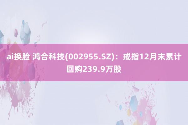 ai换脸 鸿合科技(002955.SZ)：戒指12月末累计回购239.9万股
