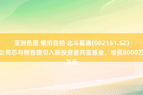 亚洲色图 偷拍自拍 北斗星通(002151.SZ)子公司芯与物告捷引入新投资者共富基金，增资8000万元