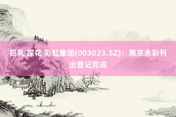 巨乳 探花 彩虹集团(003023.SZ)：南京永彩刊出登记完成