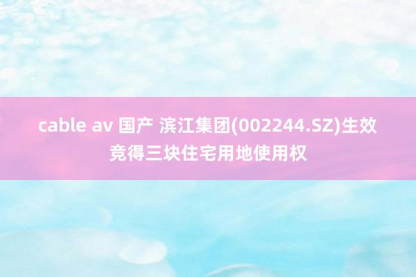cable av 国产 滨江集团(002244.SZ)生效竞得三块住宅用地使用权