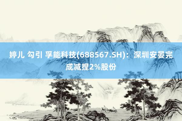 婷儿 勾引 孚能科技(688567.SH)：深圳安晏完成减捏2%股份