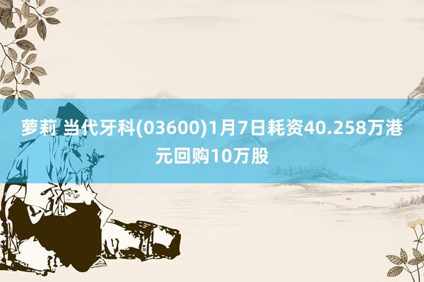 萝莉 当代牙科(03600)1月7日耗资40.258万港元回购10万股