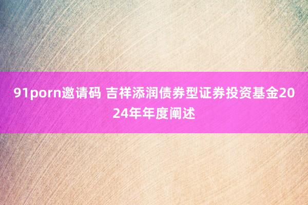 91porn邀请码 吉祥添润债券型证券投资基金2024年年度阐述