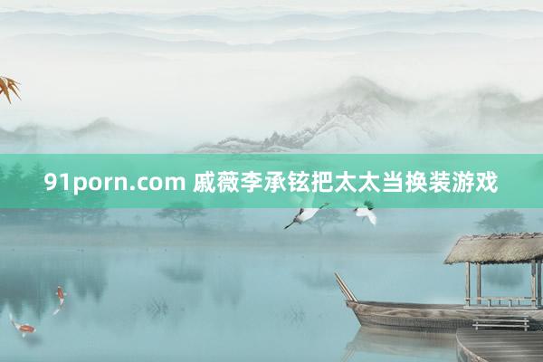 91porn.com 戚薇李承铉把太太当换装游戏