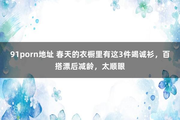 91porn地址 春天的衣橱里有这3件竭诚衫，百搭漂后减龄，太顺眼
