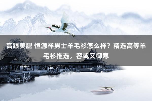 高跟美腿 恒源祥男士羊毛衫怎么样？精选高等羊毛衫推选，容或又御寒