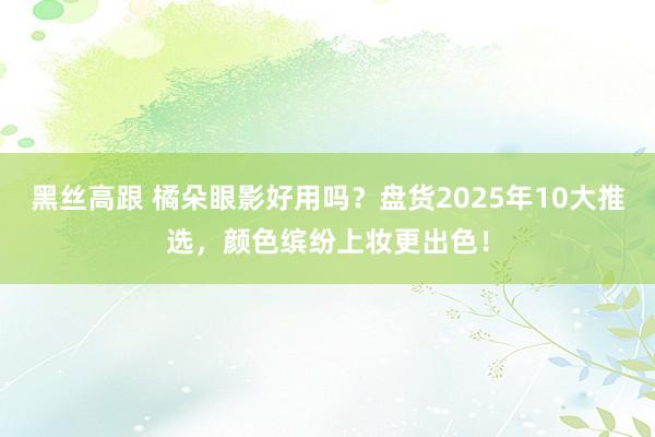 黑丝高跟 橘朵眼影好用吗？盘货2025年10大推选，颜色缤纷上妆更出色！