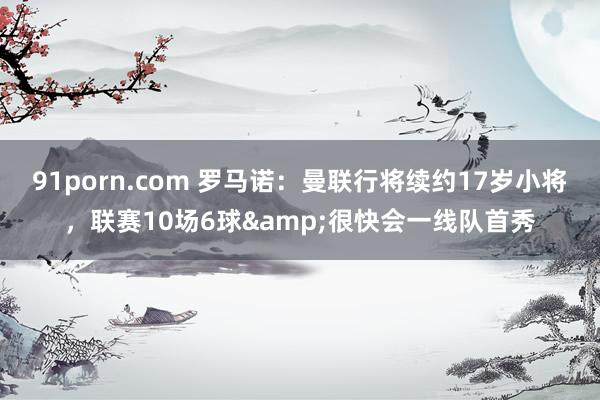 91porn.com 罗马诺：曼联行将续约17岁小将，联赛10场6球&很快会一线队首秀