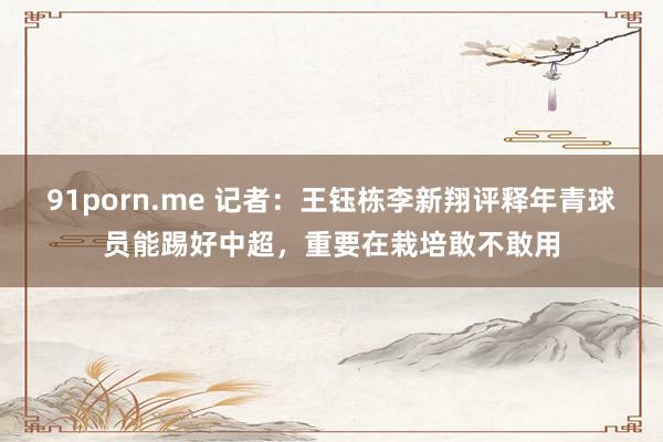 91porn.me 记者：王钰栋李新翔评释年青球员能踢好中超，重要在栽培敢不敢用
