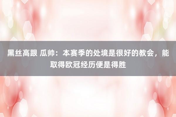 黑丝高跟 瓜帅：本赛季的处境是很好的教会，能取得欧冠经历便是得胜