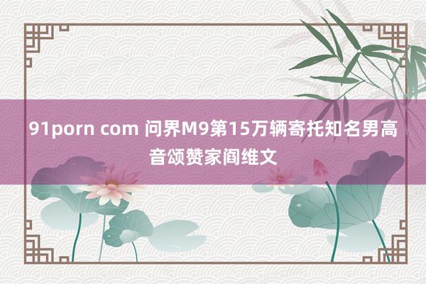 91porn com 问界M9第15万辆寄托知名男高音颂赞家阎维文