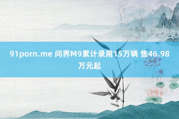 91porn.me 问界M9累计录用15万辆 售46.98万元起