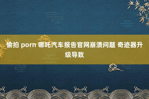 偷拍 porn 哪吒汽车报告官网崩溃问题 奇迹器升级导致