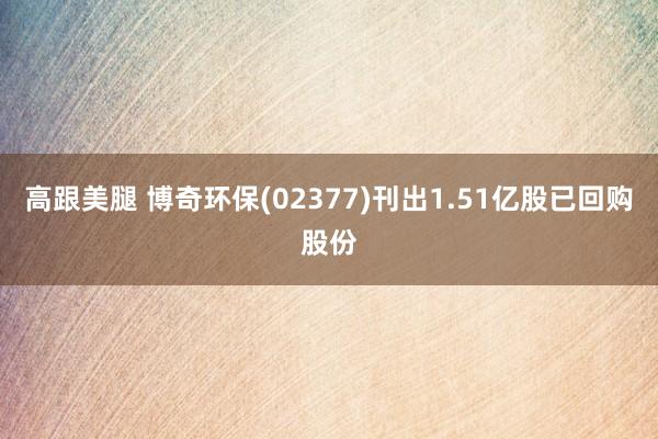 高跟美腿 博奇环保(02377)刊出1.51亿股已回购股份