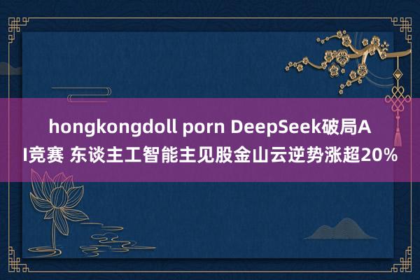 hongkongdoll porn DeepSeek破局AI竞赛 东谈主工智能主见股金山云逆势涨超20%