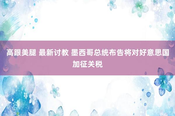 高跟美腿 最新讨教 墨西哥总统布告将对好意思国加征关税