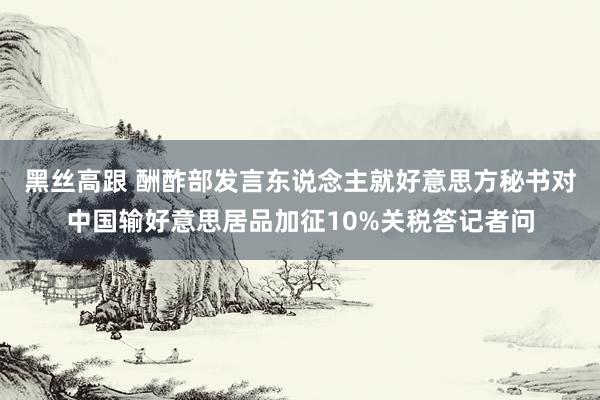 黑丝高跟 酬酢部发言东说念主就好意思方秘书对中国输好意思居品加征10%关税答记者问