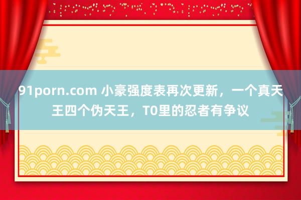 91porn.com 小豪强度表再次更新，一个真天王四个伪天王，T0里的忍者有争议