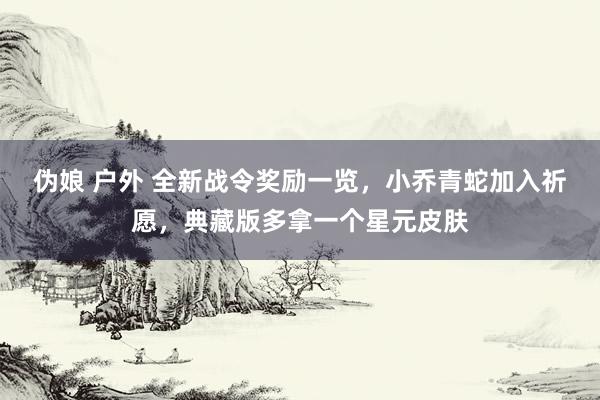 伪娘 户外 全新战令奖励一览，小乔青蛇加入祈愿，典藏版多拿一个星元皮肤