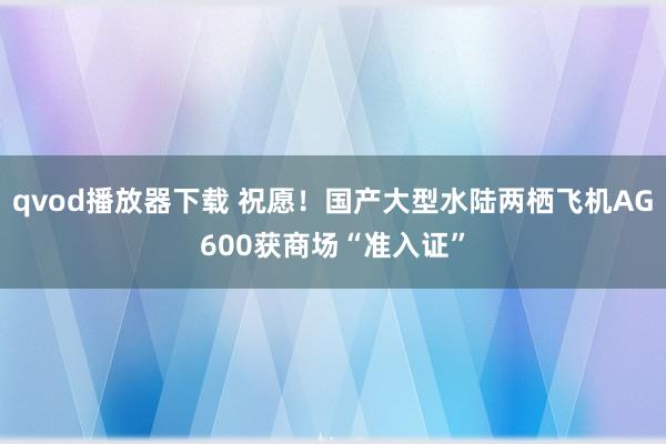 qvod播放器下载 祝愿！国产大型水陆两栖飞机AG600获商场“准入证”