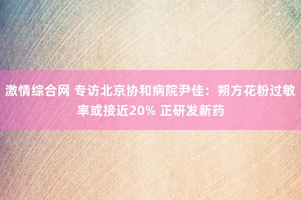 激情综合网 专访北京协和病院尹佳：朔方花粉过敏率或接近20% 正研发新药