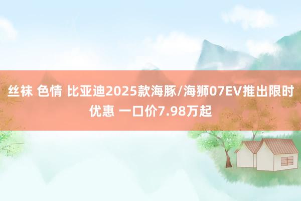 丝袜 色情 比亚迪2025款海豚/海狮07EV推出限时优惠 一口价7.98万起
