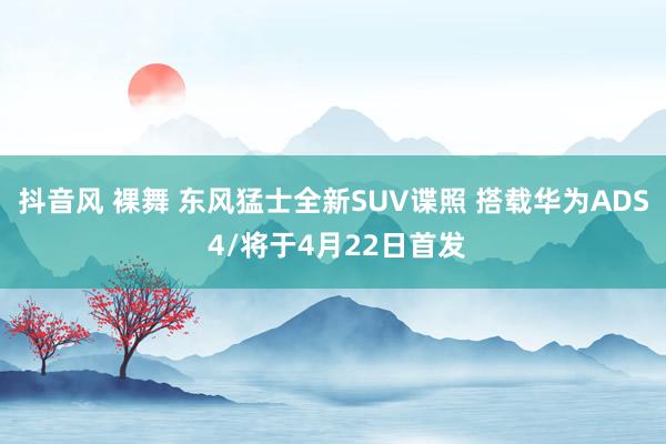 抖音风 裸舞 东风猛士全新SUV谍照 搭载华为ADS 4/将于4月22日首发