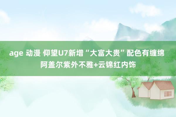age 动漫 仰望U7新增“大富大贵”配色有缠绵 阿盖尔紫外不雅+云锦红内饰