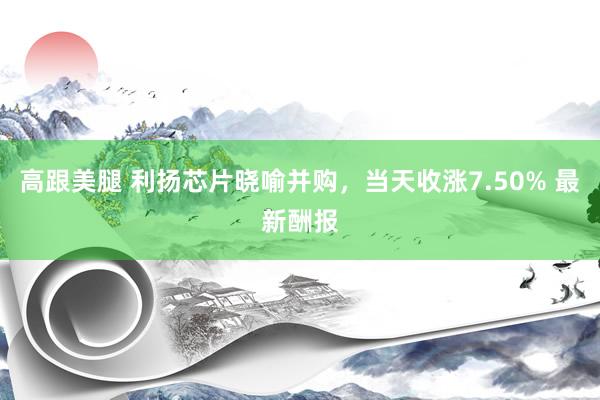 高跟美腿 利扬芯片晓喻并购，当天收涨7.50% 最新酬报