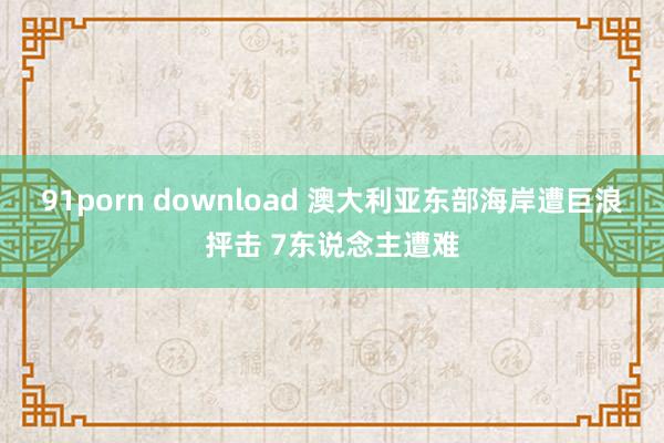 91porn download 澳大利亚东部海岸遭巨浪抨击 7东说念主遭难