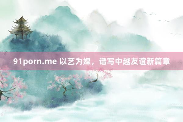 91porn.me 以艺为媒，谱写中越友谊新篇章