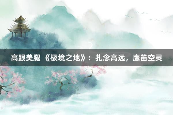 高跟美腿 《极境之地》：扎念高远，鹰笛空灵