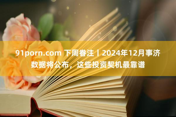 91porn.com 下周眷注丨2024年12月事济数据将公布，这些投资契机最靠谱