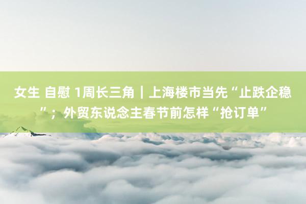 女生 自慰 1周长三角｜上海楼市当先“止跌企稳”；外贸东说念主春节前怎样“抢订单”