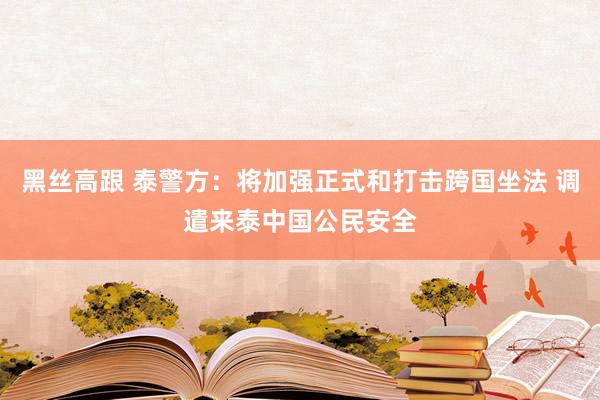 黑丝高跟 泰警方：将加强正式和打击跨国坐法 调遣来泰中国公民安全