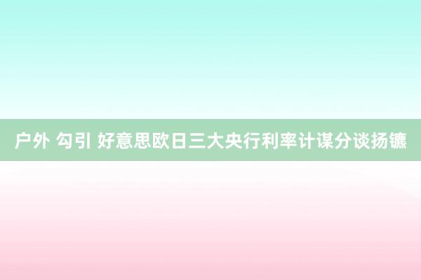 户外 勾引 好意思欧日三大央行利率计谋分谈扬镳