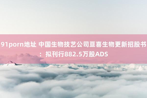 91porn地址 中国生物技艺公司亘喜生物更新招股书：拟刊行882.5万股ADS