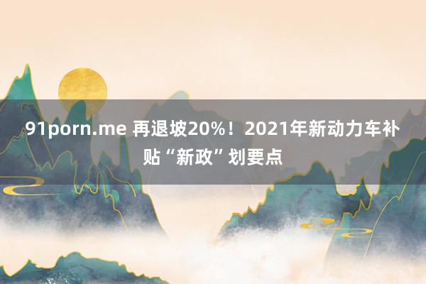 91porn.me 再退坡20%！2021年新动力车补贴“新政”划要点