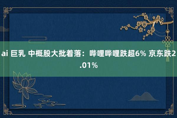 ai 巨乳 中概股大批着落：哔哩哔哩跌超6% 京东跌2.01%