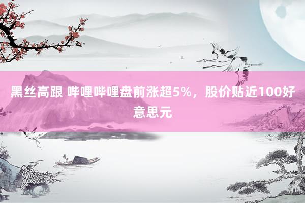 黑丝高跟 哔哩哔哩盘前涨超5%，股价贴近100好意思元