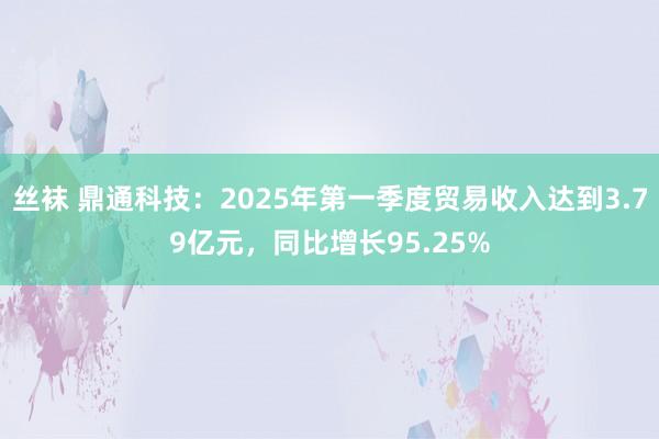 丝袜 鼎通科技：2025年第一季度贸易收入达到3.79亿元，同比增长95.25%
