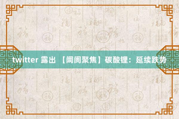 twitter 露出 【阛阓聚焦】碳酸锂：延续跌势
