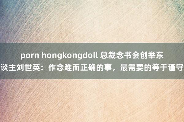 porn hongkongdoll 总裁念书会创举东谈主刘世英：作念难而正确的事，最需要的等于谨守