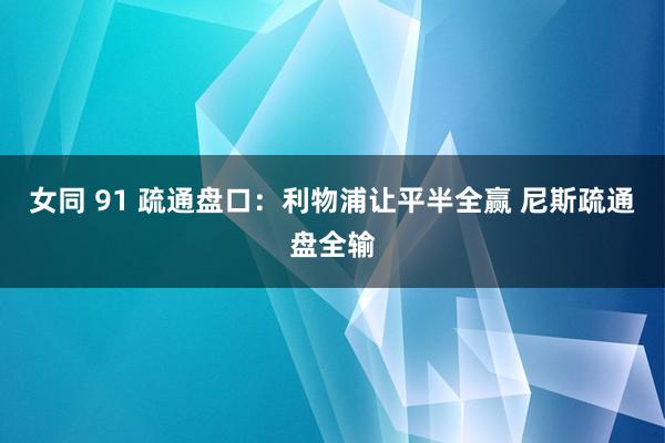 女同 91 疏通盘口:利物浦让平半全赢 尼斯疏通盘全输