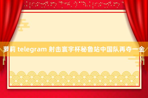 萝莉 telegram 射击寰宇杯秘鲁站中国队再夺一金
