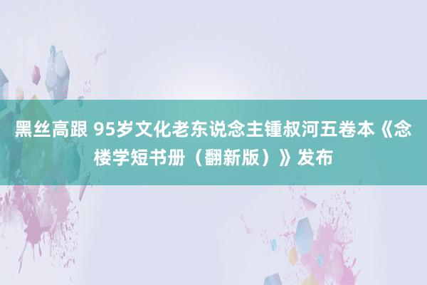 黑丝高跟 95岁文化老东说念主锺叔河五卷本《念楼学短书册（翻新版）》发布