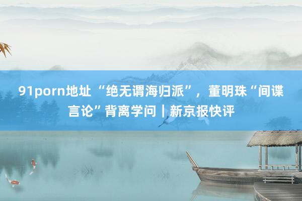 91porn地址 “绝无谓海归派”，董明珠“间谍言论”背离学问｜新京报快评