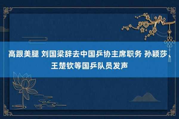 高跟美腿 刘国梁辞去中国乒协主席职务 孙颖莎、王楚钦等国乒队员发声