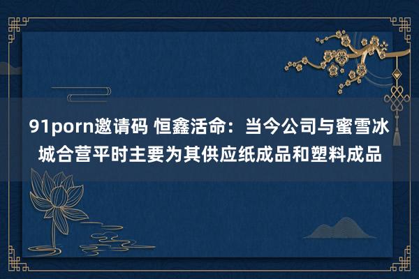91porn邀请码 恒鑫活命：当今公司与蜜雪冰城合营平时主要为其供应纸成品和塑料成品