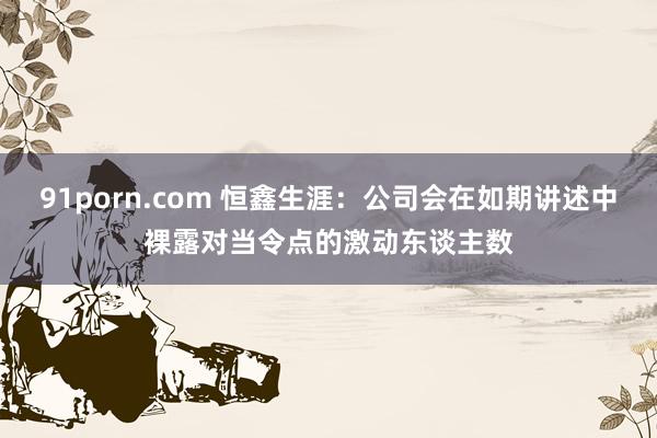 91porn.com 恒鑫生涯：公司会在如期讲述中裸露对当令点的激动东谈主数